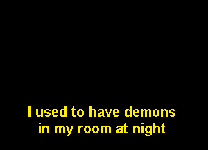 I used to have demons
in my room at night