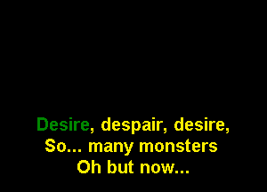 Desire, despair, desire,
So... many monsters
Oh but now...