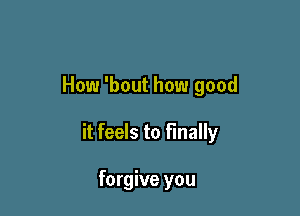 How 'bout how good

it feels to finally

forgive you