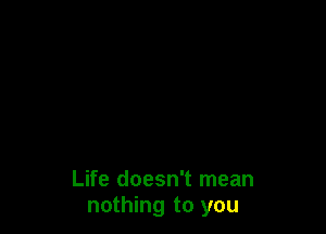 Life doesn't mean
nothing to you