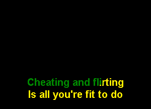 Cheating and flirting
Is all you're fit to do
