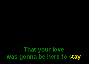 That your love
was gonna be here to stay