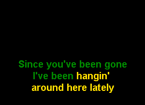 Since you've been gone
I've been hangin'
around here lately