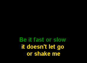 Be it fast or slow
it doesn't let go
or shake me