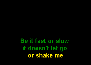 Be it fast or slow
it doesn't let go
or shake me