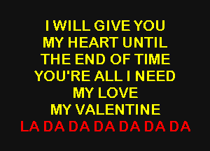 IWILL GIVE YOU
MY HEART UNTIL
THE END OF TIME
YOU'RE ALLI NEED
MY LOVE
MY VALENTINE

g