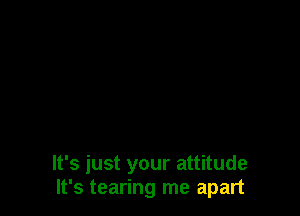 It's just your attitude
It's tearing me apart