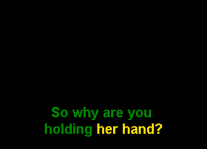 So why are you
holding her hand?