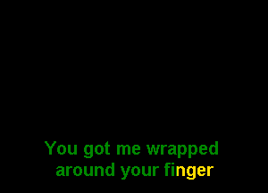 You got me wrapped
around your finger