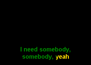 I need somebody,
somebody, yeah