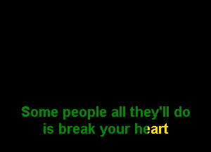 Some people all they'll do
is break your heart