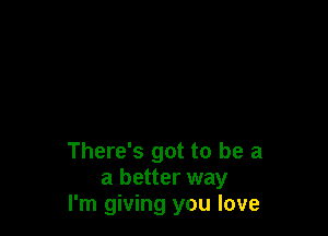 There's got to be a
a better way
I'm giving you love