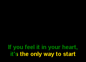 If you feel it in your heart,
it's the only way to start