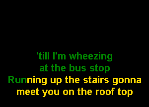 'till I'm wheezing
at the bus stop
Running up the stairs gonna
meet you on the roof top