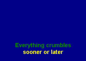 Everything crumbles
sooner or later