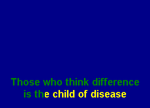 Those who think difference
is the child of disease
