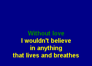 Without love
lwouldn't believe
in anything
that lives and breathes