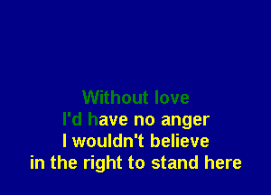 Without love

I'd have no anger
I wouldn't believe
in the right to stand here