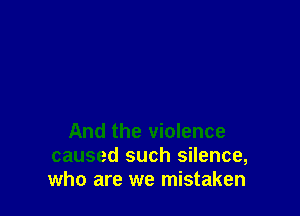 And the violence
caused such silence,
who are we mistaken