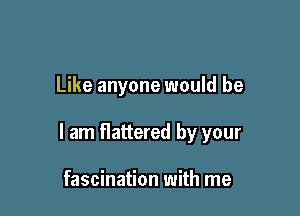 Like anyone would be

I am flattered by your

fascination with me
