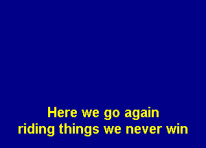 Here we go again
riding things we never win