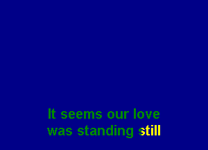 It seems our love
was standing still