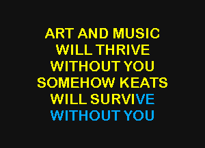 ART AND MUSIC
WILL THRIVE
WITHOUT YOU

SOMEHOW KEATS
WILL SURVIVE
WITHOUT YOU