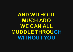 AND WITHOUT
MUCH ADO

WE CAN ALL
MUDDLE THROUGH
WITHOUT YOU