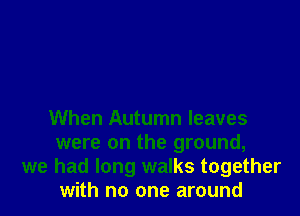 When Autumn leaves

were on the ground,
we had long walks together
with no one around
