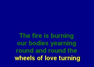 The fire is burning
our bodies yearning
round and round the

wheels of love turning