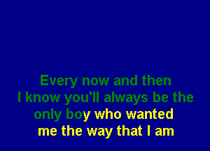 Every now and then

I know you'll always be the
only boy who wanted
me the way that I am