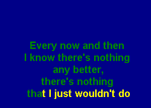 Every now and then

I know there's nothing
any better,
there's nothing
that I just wouldn't do