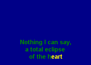 Nothing I can say,
a total eclipse
of the heart