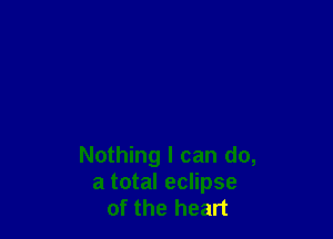 Nothing I can do,
a total eclipse
of the heart