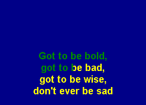 Got to be bold,

got to be bad,

got to be wise,
don't ever be sad