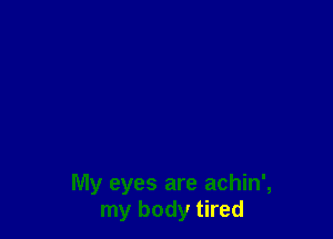 My eyes are achin',
my body tired