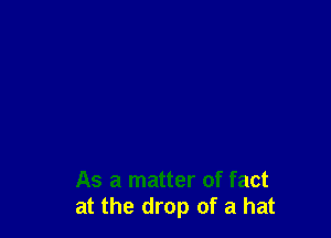 As a matter of fact
at the drop of a hat