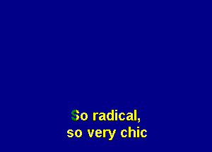 So radical,
so very chic