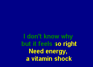 I don't know why
but it feels so right
Need energy,

a vitamin shock