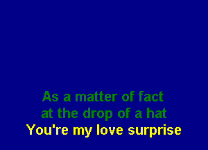 As a matter of fact
at the drop of a hat
You're my love surprise