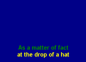 As a matter of fact
at the drop of a hat