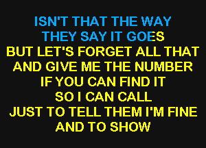 ISN'T THAT THE WAY
THEY SAY IT GOES
BUT LET'S FORGET ALL THAT
AND GIVE ME THE NUMBER
IF YOU CAN FIND IT
SO I CAN CALL
JUST TO TELL THEM I'M FINE
AND TO SHOW