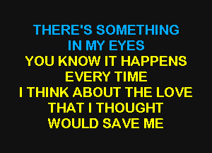 THERE'S SOMETHING
IN MY EYES
YOU KNOW IT HAPPENS
EVERY TIME
I THINK ABOUT THE LOVE
THAT I THOUGHT
WOULD SAVE ME