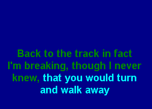 Back to the track in fact
I'm breaking, though I never
knew, that you would turn
and walk away