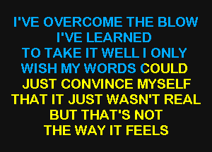 I'VE OVERCOME THE BLOW
I'VE LEARNED
TO TAKE IT WELL I ONLY
WISH MY WORDS COULD
JUST CONVINCE MYSELF
THAT IT JUST WASN'T REAL
BUT THAT'S NOT
THE WAY IT FEELS