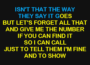 ISN'T THAT THE WAY
THEY SAY IT GOES
BUT LET'S FORGET ALL THAT
AND GIVE ME THE NUMBER
IF YOU CAN FIND IT
SO I CAN CALL
JUST TO TELL THEM I'M FINE
AND TO SHOW