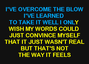 I'VE OVERCOME THE BLOW
I'VE LEARNED
TO TAKE IT WELL I ONLY
WISH MY WORDS COULD
JUST CONVINCE MYSELF
THAT IT JUST WASN'T REAL
BUT THAT'S NOT
THE WAY IT FEELS