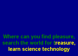 Where can you find pleasure,
search the world for treasure,
learn science technology