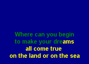 Where can you begin
to make your dreams
all come true
on the land or on the sea