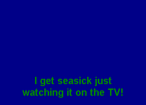 I get seasick just
watching it on the TV!